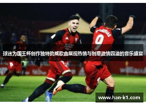球迷为国王杯创作独特助威歌曲展现热情与创意激情四溢的音乐盛宴