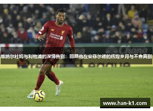 维纳尔杜姆与利物浦的深情告别：回顾他在安菲尔德的辉煌岁月与不舍离别