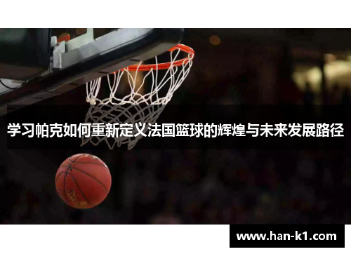 学习帕克如何重新定义法国篮球的辉煌与未来发展路径