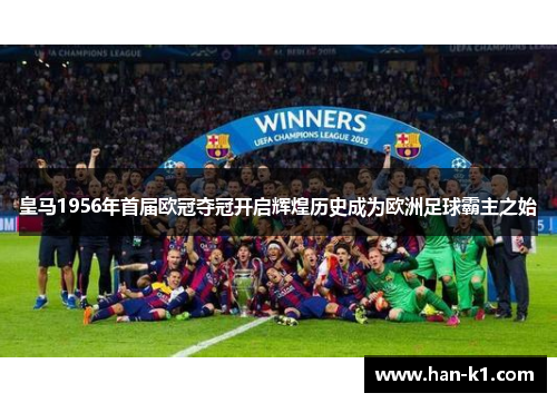 皇马1956年首届欧冠夺冠开启辉煌历史成为欧洲足球霸主之始