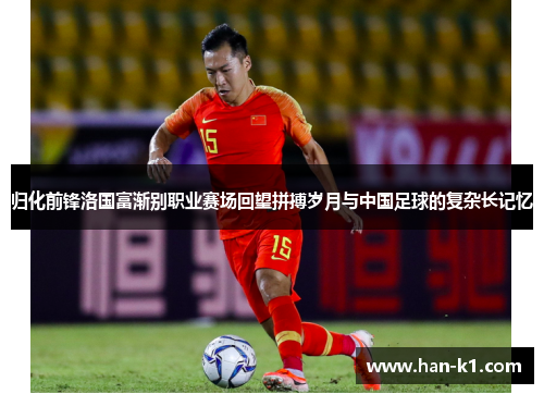 归化前锋洛国富渐别职业赛场回望拼搏岁月与中国足球的复杂长记忆